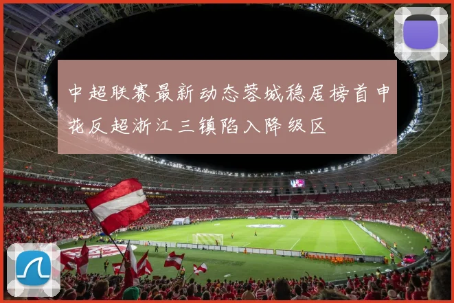 中超联赛最新动态蓉城稳居榜首申花反超浙江三镇陷入降级区