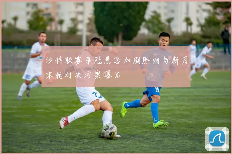 沙特联赛争冠悬念加剧胜利与新月末轮对决方案曝光