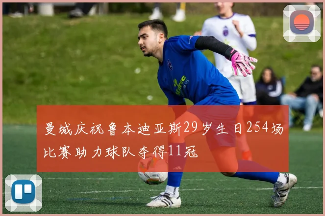 曼城庆祝鲁本迪亚斯29岁生日254场比赛助力球队夺得11冠