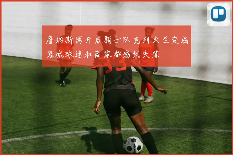 詹姆斯离开后骑士队克利夫兰变成鬼城球迷和商家都感到失落