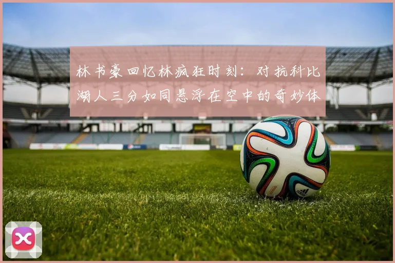 林书豪回忆林疯狂时刻：对抗科比湖人三分如同悬浮在空中的奇妙体验