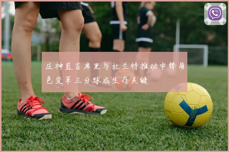 庄神直言库里与杜兰特推动中锋角色变革三分球成生存关键