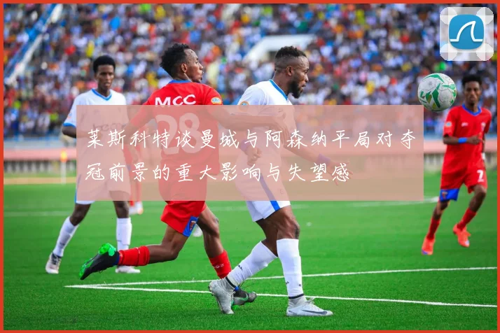 莱斯科特谈曼城与阿森纳平局对夺冠前景的重大影响与失望感