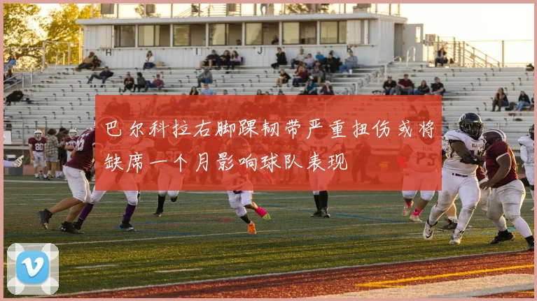 巴尔科拉右脚踝韧带严重扭伤或将缺席一个月影响球队表现