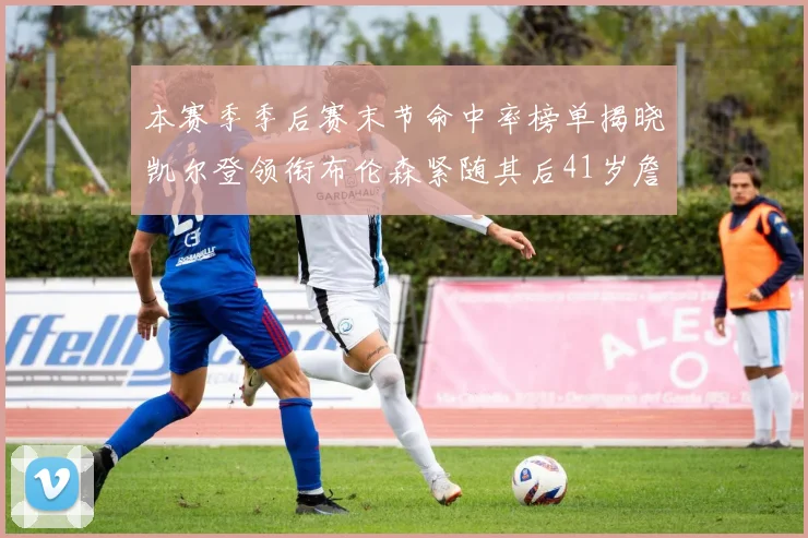 本赛季季后赛末节命中率榜单揭晓凯尔登领衔布伦森紧随其后41岁詹姆斯也在其中