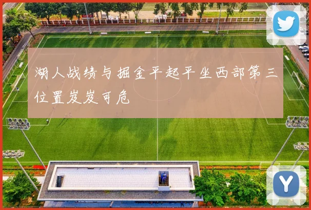 湖人战绩与掘金平起平坐西部第三位置岌岌可危
