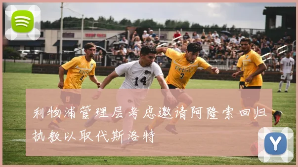 利物浦管理层考虑邀请阿隆索回归执教以取代斯洛特
