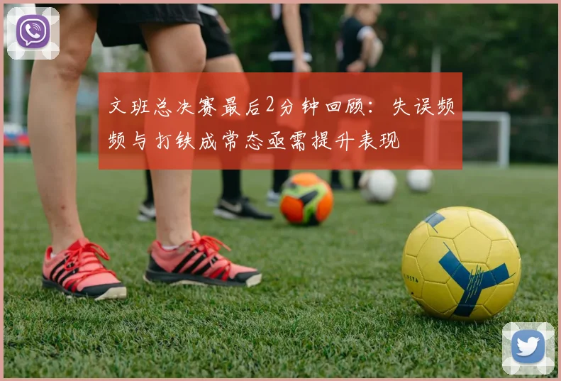 文班总决赛最后2分钟回顾：失误频频与打铁成常态亟需提升表现