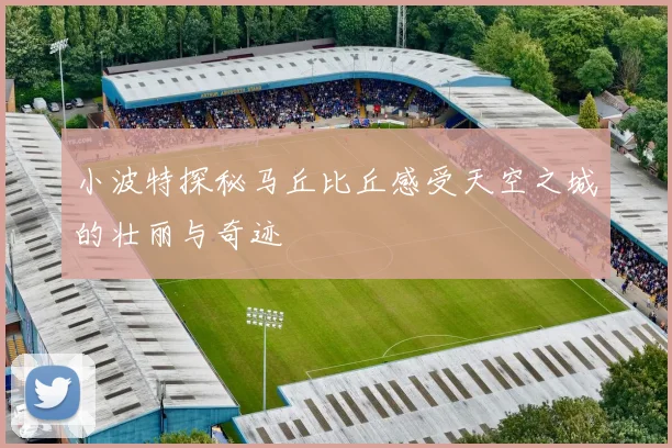 小波特探秘马丘比丘感受天空之城的壮丽与奇迹