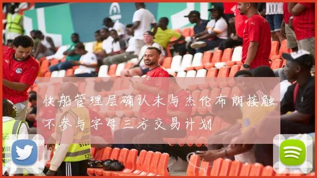 快船管理层确认未与杰伦布朗接触不参与字母三方交易计划