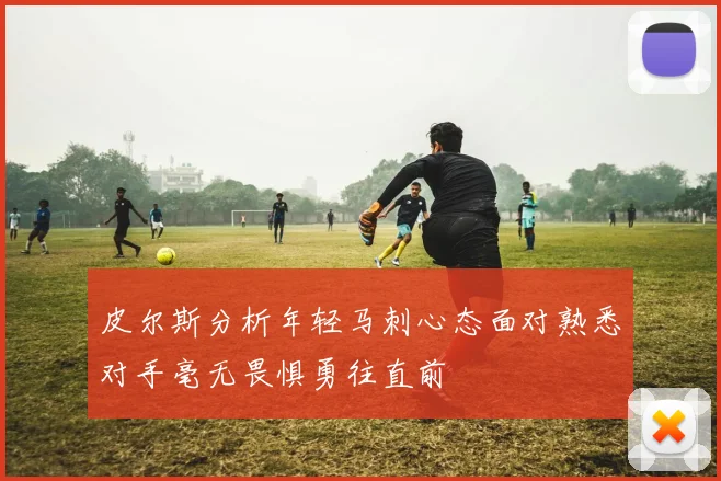 皮尔斯分析年轻马刺心态面对熟悉对手毫无畏惧勇往直前