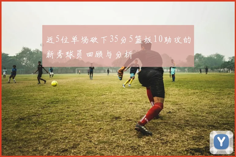 近5位单场砍下35分5篮板10助攻的新秀球员回顾与分析