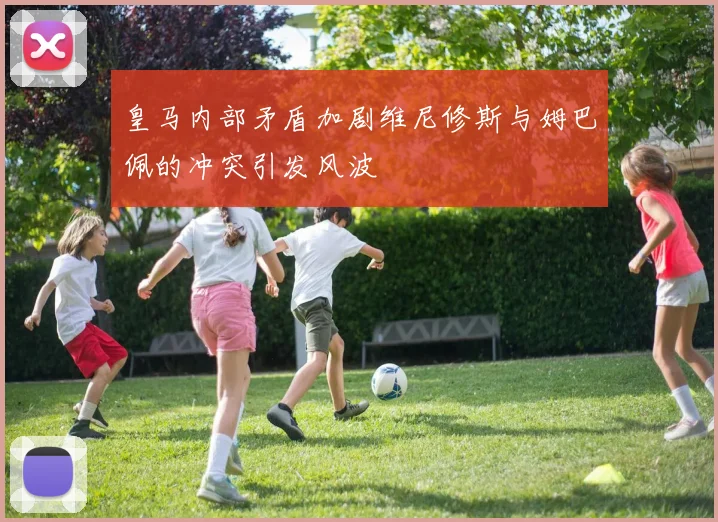 皇马内部矛盾加剧维尼修斯与姆巴佩的冲突引发风波