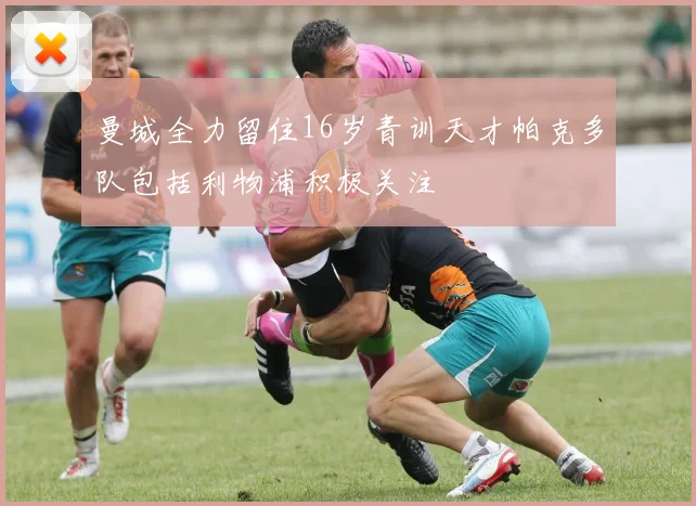 曼城全力留住16岁青训天才帕克多队包括利物浦积极关注