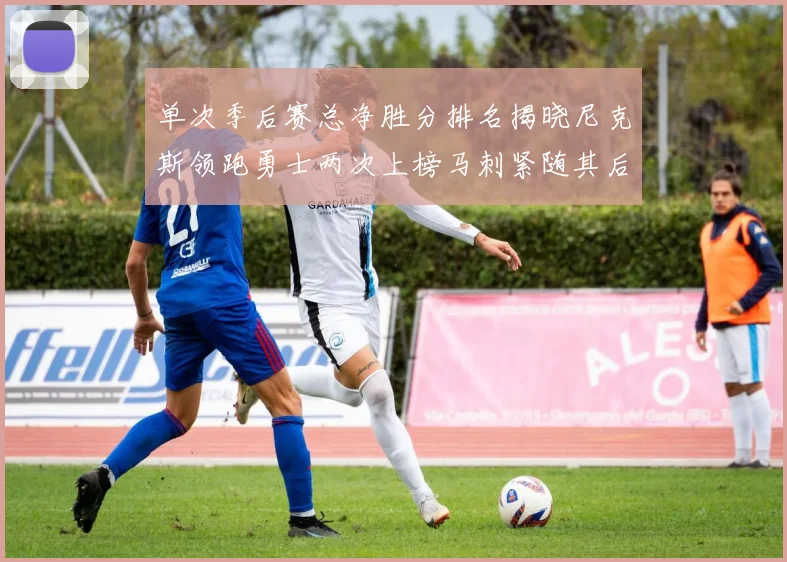 单次季后赛总净胜分排名揭晓尼克斯领跑勇士两次上榜马刺紧随其后