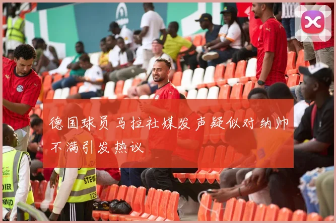 德国球员马拉社媒发声疑似对纳帅不满引发热议