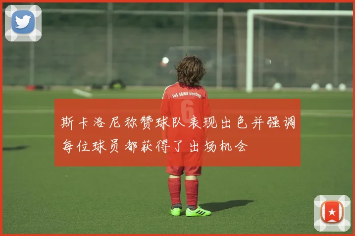 斯卡洛尼称赞球队表现出色并强调每位球员都获得了出场机会